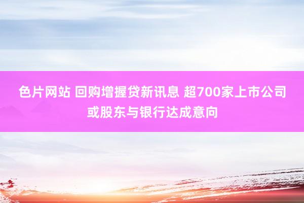 色片网站 回购增握贷新讯息 超700家上市公司或股东与银行达成意向