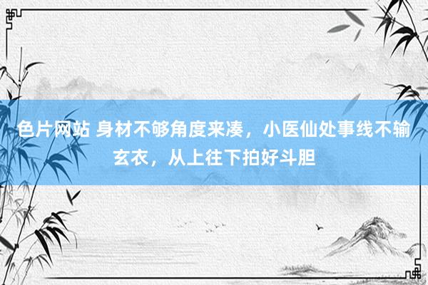 色片网站 身材不够角度来凑，小医仙处事线不输玄衣，从上往下拍好斗胆