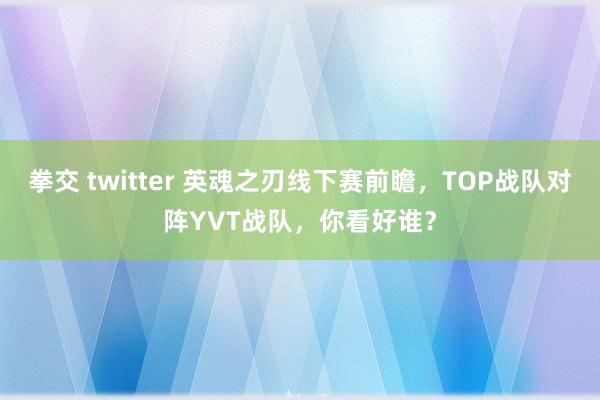 拳交 twitter 英魂之刃线下赛前瞻，TOP战队对阵YVT战队，你看好谁？