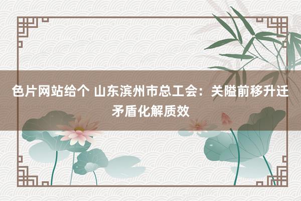 色片网站给个 山东滨州市总工会：关隘前移升迁矛盾化解质效