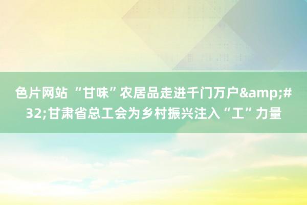 色片网站 “甘味”农居品走进千门万户&#32;甘肃省总工会为乡村振兴注入“工”力量