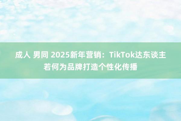 成人 男同 2025新年营销：TikTok达东谈主若何为品牌打造个性化传播