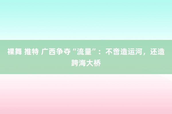 裸舞 推特 广西争夺“流量”：不啻造运河，还造跨海大桥