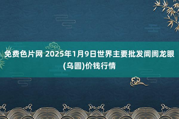 免费色片网 2025年1月9日世界主要批发阛阓龙眼(乌圆)价钱行情