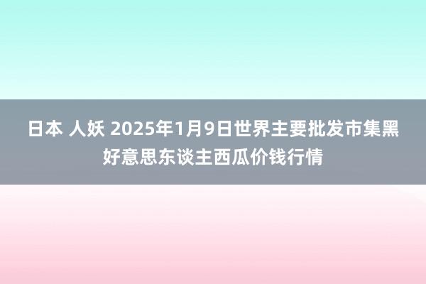 日本 人妖 2025年1月9日世界主要批发市集黑好意思东谈主西瓜价钱行情