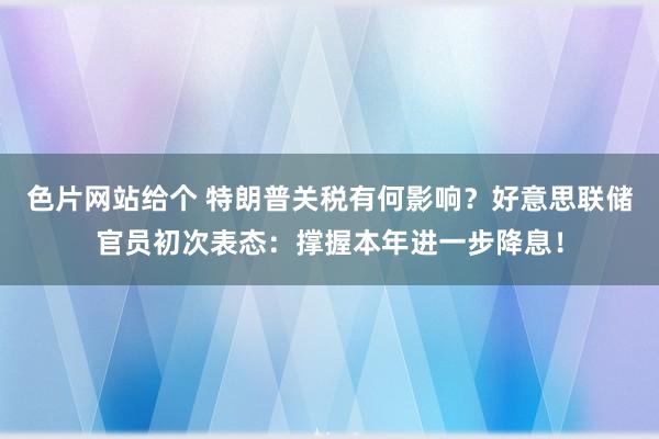 色片网站给个 特朗普关税有何影响？好意思联储官员初次表态：撑握本年进一步降息！