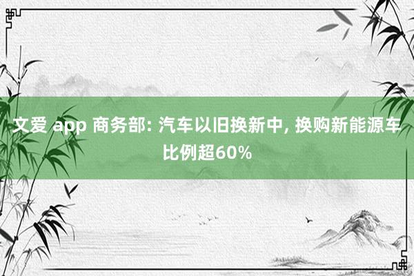 文爱 app 商务部: 汽车以旧换新中， 换购新能源车比例超60%