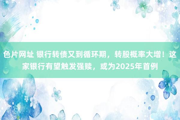 色片网址 银行转债又到循环期，转股概率大增！这家银行有望触发强赎，或为2025年首例