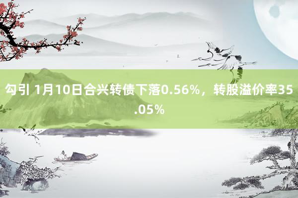 勾引 1月10日合兴转债下落0.56%，转股溢价率35.05%