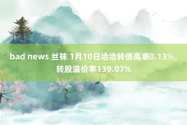 bad news 丝袜 1月10日洽洽转债高潮0.13%，转股溢价率139.07%