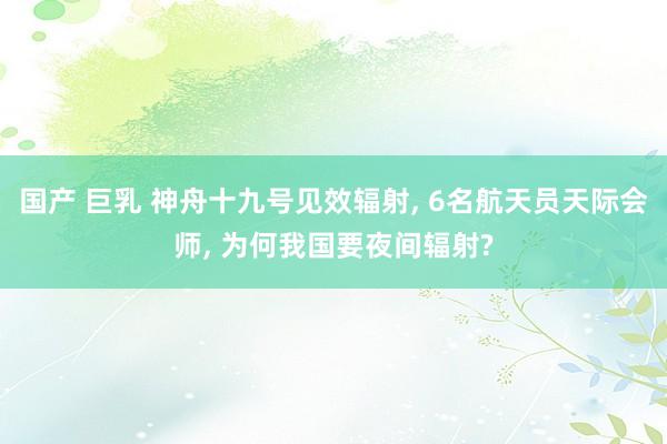 国产 巨乳 神舟十九号见效辐射， 6名航天员天际会师， 为何我国要夜间辐射?