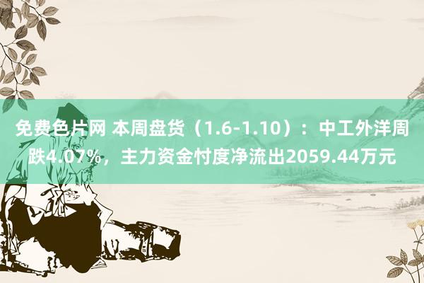 免费色片网 本周盘货（1.6-1.10）：中工外洋周跌4.07%，主力资金忖度净流出2059.44万元