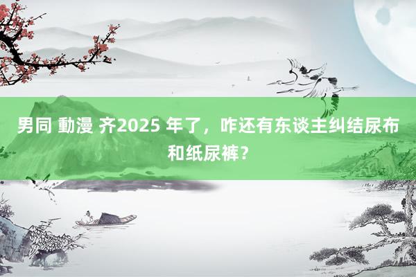 男同 動漫 齐2025 年了，咋还有东谈主纠结尿布和纸尿裤？