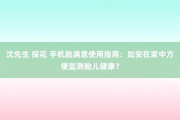 沈先生 探花 手机胎满意使用指南：如安在家中方便监测胎儿健康？