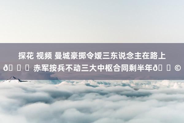 探花 视频 曼城豪掷令嫒三东说念主在路上😀赤军按兵不动三大中枢合同剩半年😩