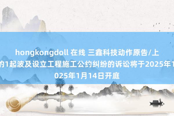 hongkongdoll 在线 三鑫科技动作原告/上诉东说念主的1起波及设立工程施工公约纠纷的诉讼将于2025年1月14日开庭