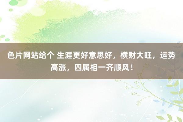 色片网站给个 生涯更好意思好，横财大旺，运势高涨，四属相一齐顺风！