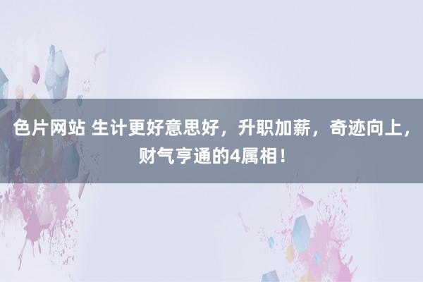 色片网站 生计更好意思好，升职加薪，奇迹向上，财气亨通的4属相！