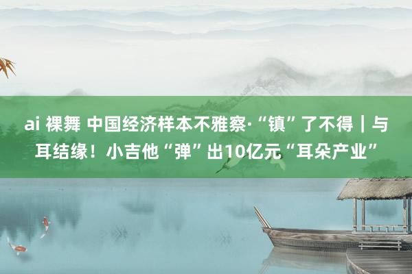 ai 裸舞 中国经济样本不雅察·“镇”了不得｜与耳结缘！小吉他“弹”出10亿元“耳朵产业”