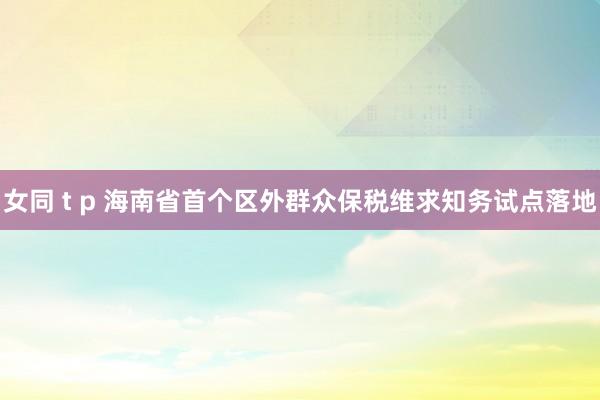 女同 t p 海南省首个区外群众保税维求知务试点落地