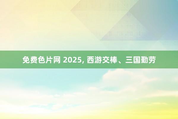 免费色片网 2025， 西游交棒、三国勤劳