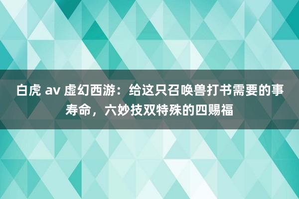 白虎 av 虚幻西游：给这只召唤兽打书需要的事寿命，六妙技双特殊的四赐福