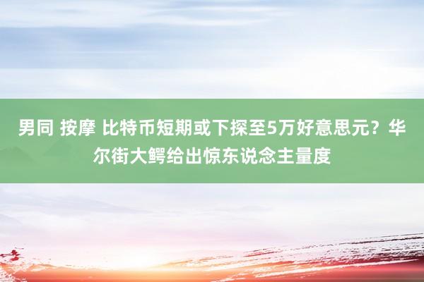 男同 按摩 比特币短期或下探至5万好意思元？华尔街大鳄给出惊东说念主量度