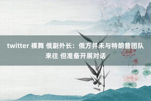 twitter 裸舞 俄副外长：俄方并未与特朗普团队来往 但准备开展对话