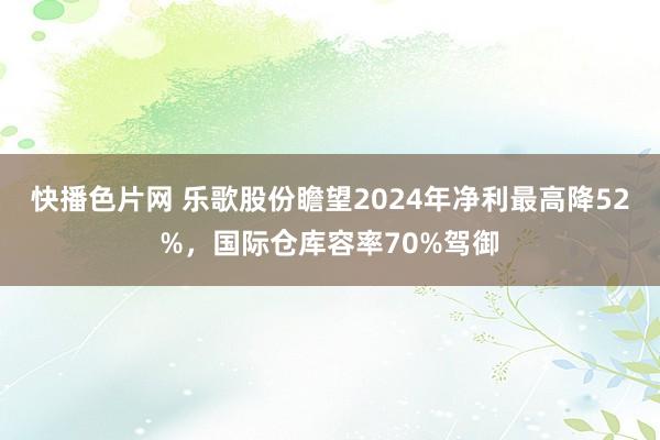 快播色片网 乐歌股份瞻望2024年净利最高降52%，国际仓库容率70%驾御