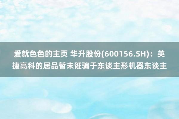 爱就色色的主页 华升股份(600156.SH)：英捷高科的居品暂未诳骗于东谈主形机器东谈主