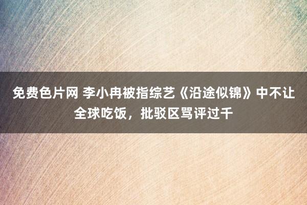 免费色片网 李小冉被指综艺《沿途似锦》中不让全球吃饭，批驳区骂评过千