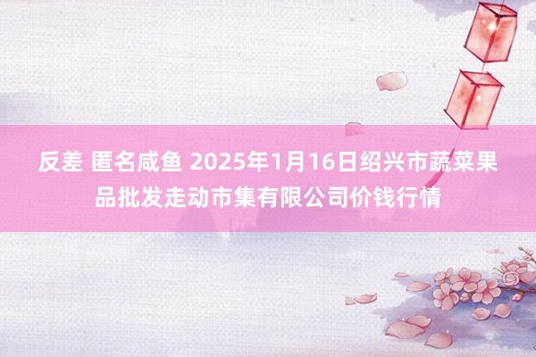 反差 匿名咸鱼 2025年1月16日绍兴市蔬菜果品批发走动市集有限公司价钱行情