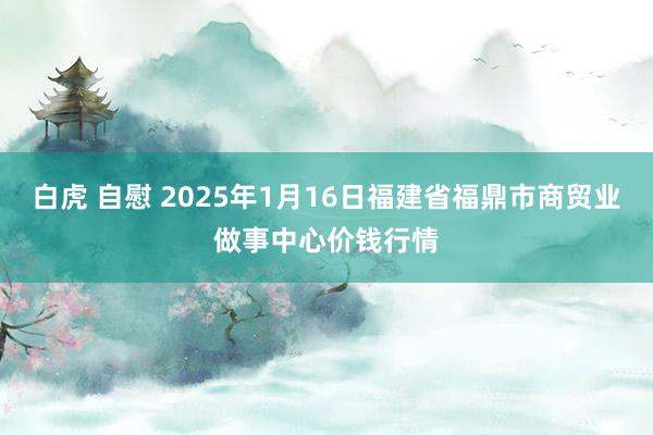 白虎 自慰 2025年1月16日福建省福鼎市商贸业做事中心价钱行情