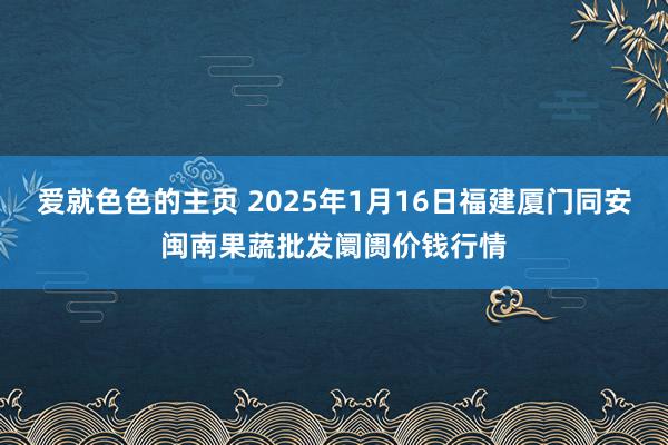 爱就色色的主页 2025年1月16日福建厦门同安闽南果蔬批发阛阓价钱行情