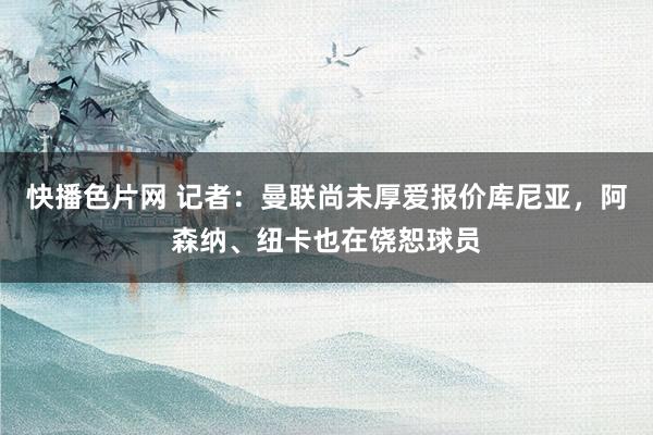 快播色片网 记者：曼联尚未厚爱报价库尼亚，阿森纳、纽卡也在饶恕球员