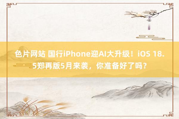 色片网站 国行iPhone迎AI大升级！iOS 18.5郑再版5月来袭，你准备好了吗？